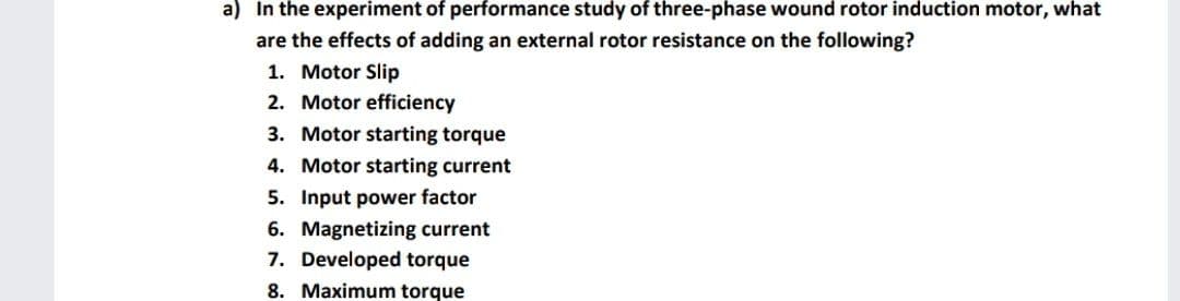 a) In the experiment of performance study of three-phase wound rotor induction motor, what
are the effects of adding an external rotor resistance on the following?
1. Motor Slip
2. Motor efficiency
3. Motor starting torque
4. Motor starting current
5. Input power factor
6. Magnetizing current
7. Developed torque
8. Maximum torque
