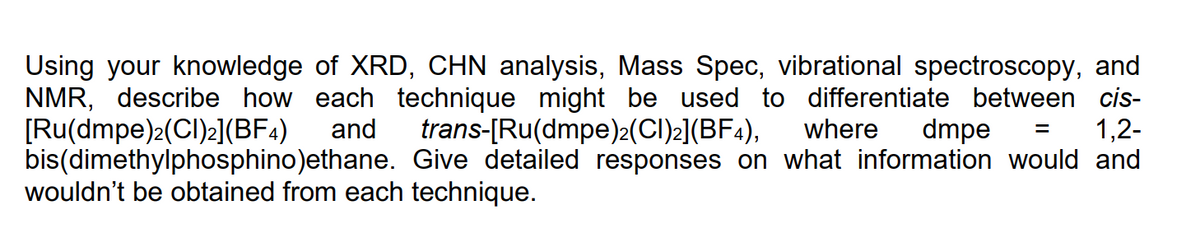 Using your knowledge of XRD, CHN analysis, Mass Spec, vibrational spectroscopy, and
NMR, describe how each technique might be used to differentiate between cis-
[Ru(dmpe)2(CI)2](BF4)
bis(dimethylphosphino)ethane. Give detailed responses on what information would and
wouldn't be obtained from each technique.
and
trans-[Ru(dmpe)2(CI)2](BF4),
where
dmpe
1,2-
%3D
