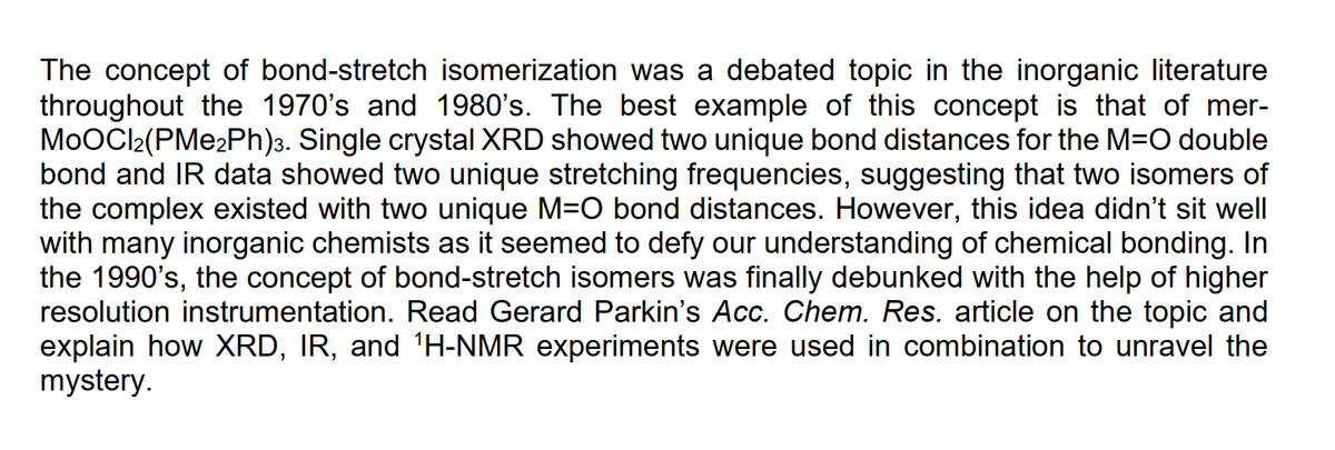 The concept of bond-stretch isomerization was a debated topic in the inorganic literature
throughout the 1970's and 1980's. The best example of this concept is that of mer-
MoOCl2(PMe2Ph)3. Single crystal XRD showed two unique bond distances for the M=O double
bond and IR data showed two unique stretching frequencies, suggesting that two isomers of
the complex existed with two unique M=O bond distances. However, this idea didn't sit well
with many inorganic chemists as it seemed to defy our understanding of chemical bonding. In
the 1990's, the concept of bond-stretch isomers was finally debunked with the help of higher
resolution instrumentation. Read Gerard Parkin's Acc. Chem. Res. article on the topic and
explain how XRD, IR, and 'H-NMR experiments were used in combination to unravel the
mystery.
