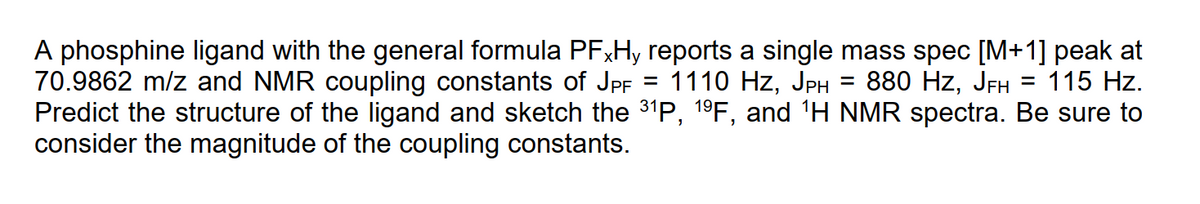 A phosphine ligand with the general formula PFXH, reports a single mass spec [M+1] peak at
70.9862 m/z and NMR coupling constants of JPF
Predict the structure of the ligand and sketch the 31P, 19F, and 'H NMR spectra. Be sure to
consider the magnitude of the coupling constants.
= 1110 Hz, JPH
880 Hz, JFH
115 Hz.
