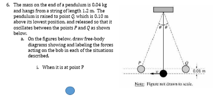 6. The mass on the end of a pendulum is 0.04 kg
and hangs from a string of length 1.2 m. The
pendulum is raised to point Q, which is 0.10 m
above its lowest position, and released so that it
oscillates between the points Pand Q as shown
below.
a. On the figures below, draw free-body
diagrams showing and labeling the forces
acting on the bob in each of the situations
described.
i. When it is at point P
0.01 m
Note: Figure not irawn to scale.

