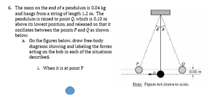 6. The mass on the end of a pendulum is 0.04 kg
and hangs from a string of length 1.2 m. The
pendulum is raised to point Q which is 0.10 m
above its lowest position, and released so that it
oscillates between the points Pand Qas shown
below.
a. On the figures below, draw free-body
diagrams showing and labeling the forces
acting on the bob in each of the situations
described.
i. When it is at point P
0.01 m
Note: Figure not orawn to scale.
