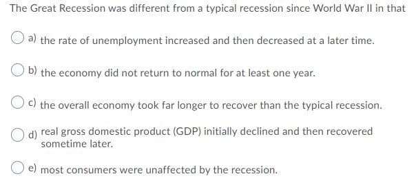 The Great Recession was different from a typical recession since World War Il in that
a) the rate of unemployment increased and then decreased at a later time.
O b) the economy did not return to normal for at least one year.
c) the overall economy took far longer to recover than the typical recession.
d) real gross domestic product (GDP) initially declined and then recovered
sometime later.
e) most consumers were unaffected by the recession.
