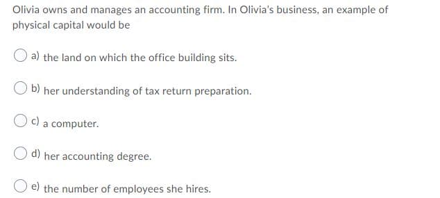 Olivia owns and manages an accounting firm. In Olivia's business, an example of
physical capital would be
a) the land on which the office building sits.
O b) her understanding of tax return preparation.
O c) a computer.
d) her accounting degree.
O e) the number of employees she hires.
