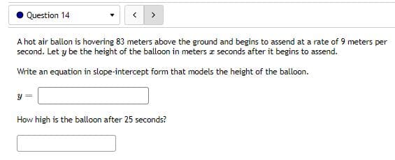 Question 14
A hot air ballon is hovering 83 meters above the ground and begins to assend at a rate of 9 meters per
second. Let y be the height of the balloon in meters a seconds after it begins to assend.
Write an equation in slope-intercept form that models the height of the balloon.
y =
How high is the balloon after 25 seconds?