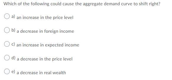 Which of the following could cause the aggregate demand curve to shift right?
a) an increase in the price level
O b) a decrease in foreign income
c) an increase in expected income
d) a decrease in the price level
O e) a decrease in real wealth

