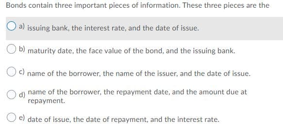Bonds contain three important pieces of information. These three pieces are the
a) issuing bank, the interest rate, and the date of issue.
b) maturity date, the face value of the bond, and the issuing bank.
Oc)
name of the borrower, the name of the issuer, and the date of issue.
name of the borrower, the repayment date, and the amount due at
O d)
repayment.
e) date of issue, the date of repayment, and the interest rate.
