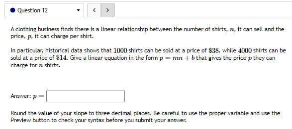 Question 12
A clothing business finds there is a linear relationship between the number of shirts, n, it can sell and the
price, p, it can charge per shirt.
In particular, historical data shows that 1000 shirts can be sold at a price of $38, while 4000 shirts can be
sold at a price of $14. Give a linear equation in the form p = mn + b that gives the price p they can
charge for n shirts.
Answer: p
Round the value of your slope to three decimal places. Be careful to use the proper variable and use the
Preview button to check your syntax before you submit your answer.
