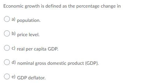 Economic growth is defined as the percentage change in
O a) population.
O b) price level.
O c) real per capita GDP.
d) nominal gross domestic product (GDP).
e) GDP deflator.
