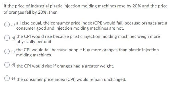 If the price of industrial plastic injection molding machines rose by 20% and the price
of oranges fell by 20%, then
a)
all else equal, the consumer price index (CPI) would fall, because oranges are a
consumer good and injection molding machines are not.
b) the CPI would rise because plastic injection molding machines weigh more
physically per unit.
c)
the CPI would fall because people buy more oranges than plastic injection
molding machines.
O d) the CPI would rise if oranges had a greater weight.
e) the consumer price index (CPI) would remain unchanged.
