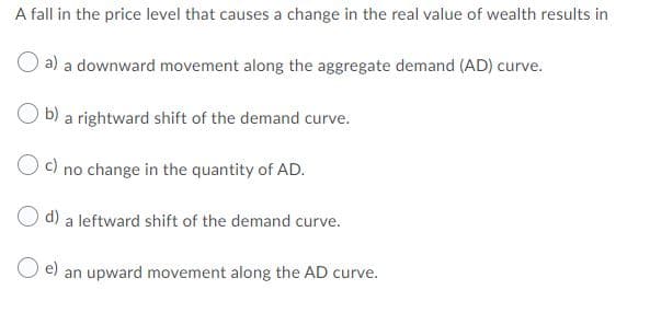 A fall in the price level that causes a change in the real value of wealth results in
a) a downward movement along the aggregate demand (AD) curve.
b)
a rightward shift of the demand curve.
c) no change in the quantity of AD.
O d) a leftward shift of the demand curve.
e)
an upward movement along the AD curve.
