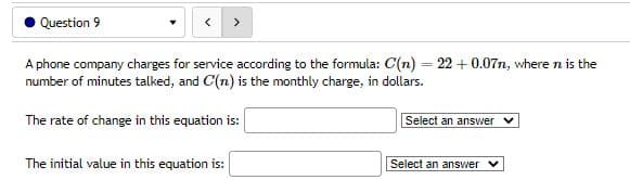 Question 9
A phone company charges for service according to the formula: C(n) = 22 +0.07n, where n is the
number of minutes talked, and C(n) is the monthly charge, in dollars.
The rate of change in this equation is:
Select an answer ✔
The initial value in this equation is:
Select an answer ✓