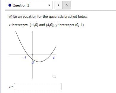 Question 2
<
>
Write an equation for the quadratic graphed below:
x-intercepts: (-1,0) and (4,0); y-intercept: (0,-1)
-1
y =