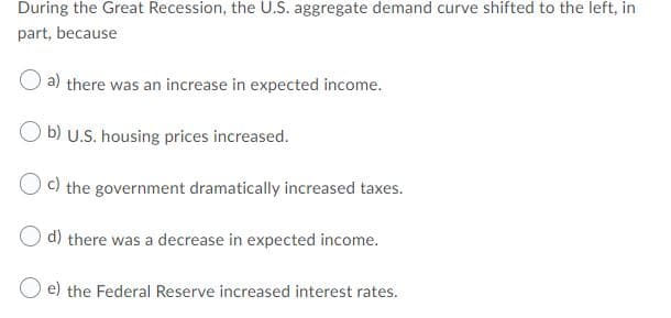 During the Great Recession, the U.S. aggregate demand curve shifted to the left, in
part, because
a)
there was an increase in expected income.
O b) U.S. housing prices increased.
O c) the government dramatically increased taxes.
O d) there was a decrease in expected income.
e) the Federal Reserve increased interest rates.

