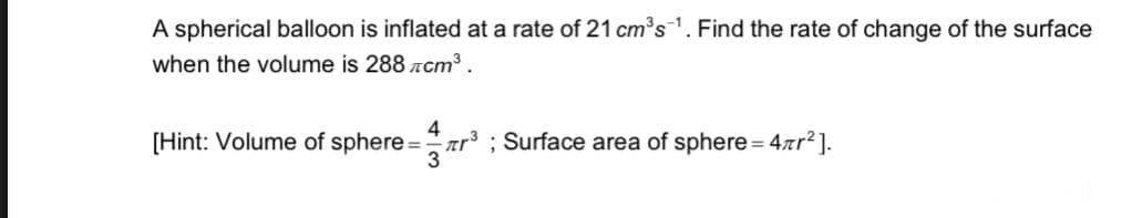 A spherical balloon is inflated at a rate of 21 cm's1. Find the rate of change of the surface
when the volume is 288 zcm³.
4
[Hint: Volume of sphere =ar ; Surface area of sphere = 4rr?].
