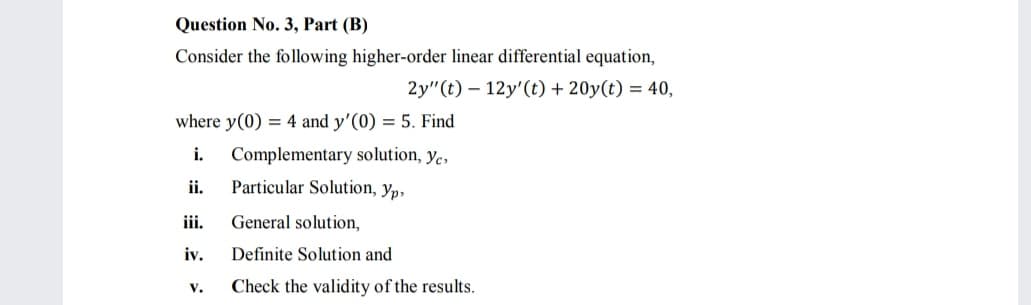 Question No. 3, Part (B)
Consider the following higher-order linear differential equation,
2y"(t) – 12y'(t) + 20y(t) = 40,
where y(0) = 4 and y'(0) = 5. Find
i.
Complementary solution, ye,
ii.
Particular Solution, yp,
iii.
General solution,
iv.
Definite Solution and
V.
Check the validity of the results.
