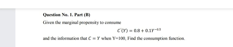 Question No. 1. Part (B)
Given the marginal propensity to consume
C'(Y) = 0.8 + 0.1Y-0.5
and the information that C = Y when Y=100, Find the consumption function.
