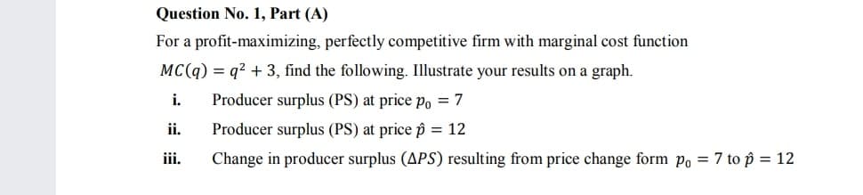 Question No. 1, Part (A)
For a profit-maximizing, perfectly competitive firm with marginal cost function
MC(q) = q? + 3, find the following. Illustrate your results on a graph.
i.
Producer surplus (PS) at price Po = 7
ii.
Producer surplus (PS) at price p = 12
iii.
Change in producer surplus (APS) resulting from price change form po = 7 to p = 12
