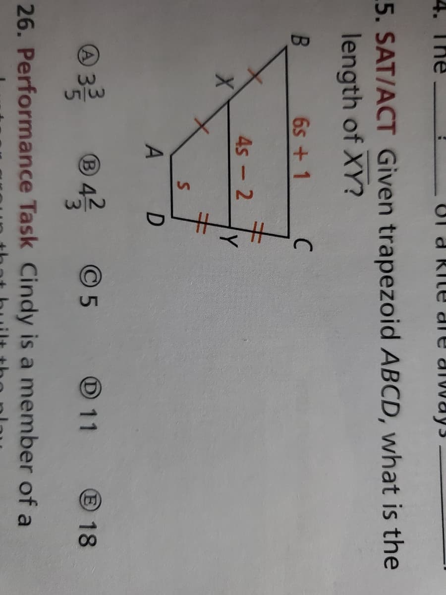 The
Of a Rit
die always
5. SAT/ACT Given trapezoid ABCD, what is the
length of XY?
6s + 1
4s - 2
Y
A D
A
B
O5
O 11
E 18
26. Performance Task Cindy is a member of a
