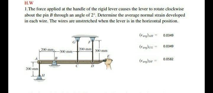 H.W
1.The force applied at the handle of the rigid lever causes the lever to rotate clockwise
about the pin B through an angle of 2°. Determine the average normal strain developed
in each wire. The wires are unstretched when the lever is in the horizontal position.
0.0349
0.0349
200 mm
200 mm
300 mm
300 mm
E
0.0582
(Cavp)DF =
200 mm
