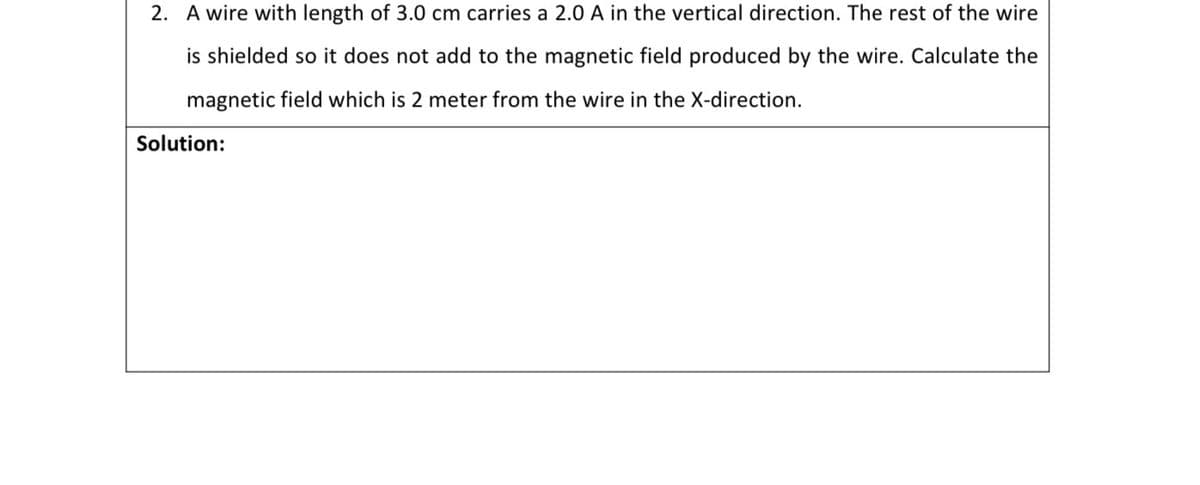 2. A wire with length of 3.0 cm carries a 2.0 A in the vertical direction. The rest of the wire
is shielded so it does not add to the magnetic field produced by the wire. Calculate the
magnetic field which is 2 meter from the wire in the X-direction.
Solution:

