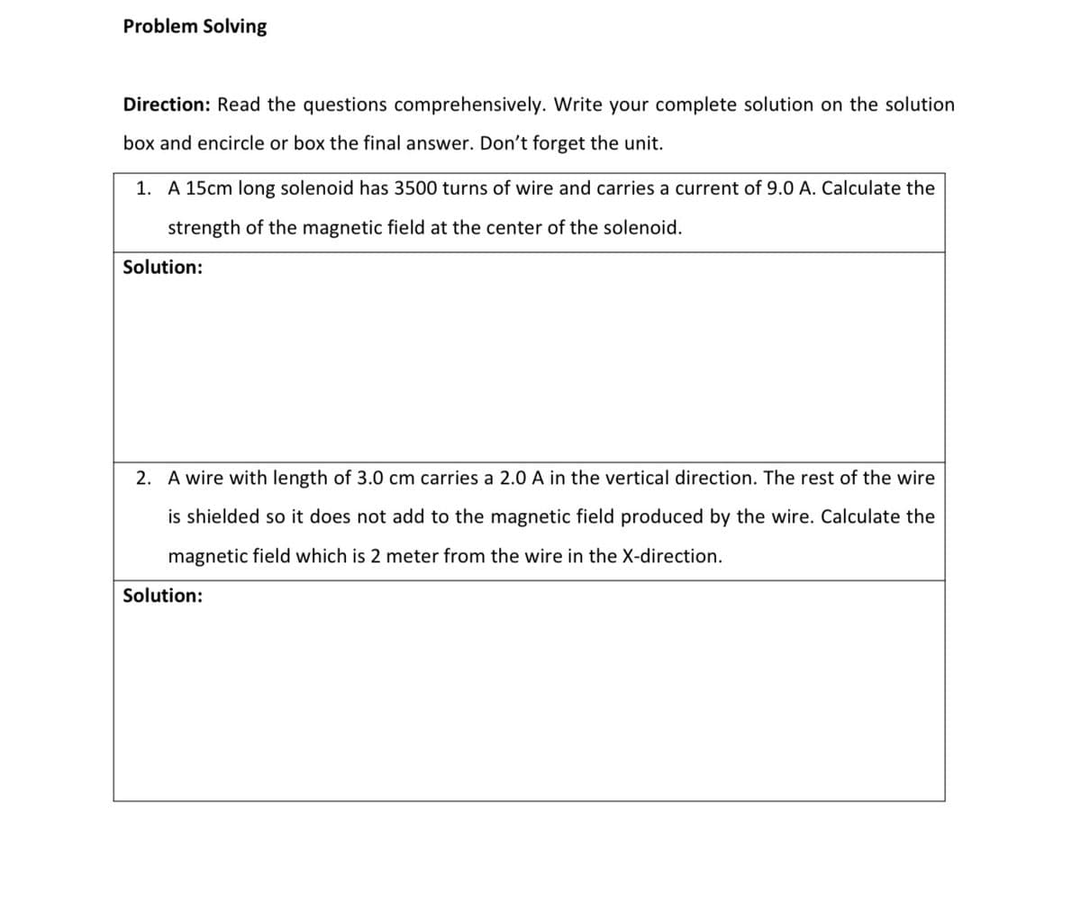 Problem Solving
Direction: Read the questions comprehensively. Write your complete solution on the solution
box and encircle or box the final answer. Don't forget the unit.
1. A 15cm long solenoid has 3500 turns of wire and carries a current of 9.0 A. Calculate the
strength of the magnetic field at the center of the solenoid.
Solution:
2. A wire with length of 3.0 cm carries a 2.0 A in the vertical direction. The rest of the wire
is shielded so it does not add to the magnetic field produced by the wire. Calculate the
magnetic field which is 2 meter from the wire in the X-direction.
Solution:
