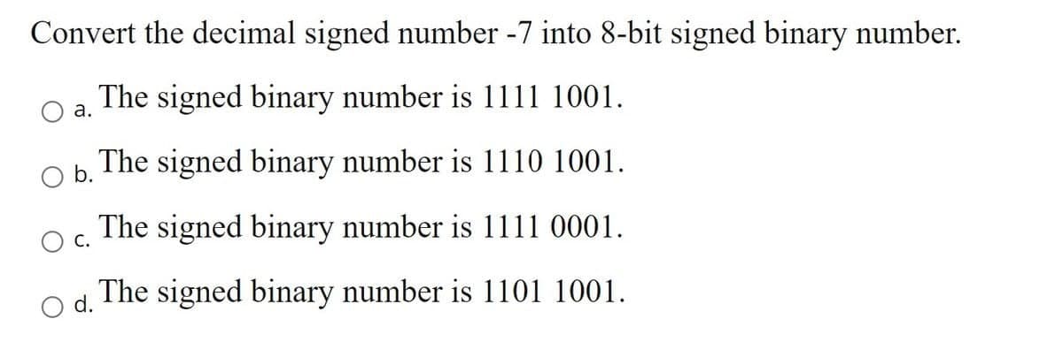 Convert the decimal signed number -7 into 8-bit signed binary number.
The signed binary number is 1111 1001.
a.
O b.
The signed binary number is 1110 1001.
The signed binary number is 1111 0001.
C.
O d.
The signed binary number is 1101 1001.