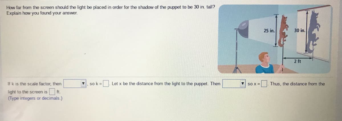 How far from the screen should the light be placed in order for the shadow of the puppet to be 30 in. tall?
Explain how you found your answer.
25 in.
30 in.
2 ft
If k is the scale factor, then
so k =
|. Let x be the distance from the light to the puppet. Then
V so x =
Thus, the distance from the
light to the screen is ft.
(Type integers or decimals.)
