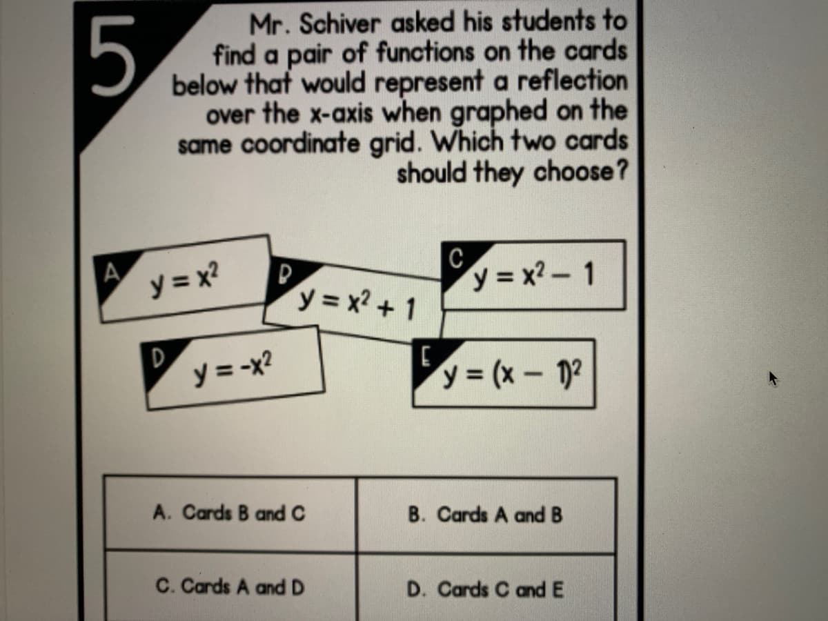 5.
Mr. Schiver asked his students to
find a pair of functions on the cards
below that would represent a reflection
over the x-axis when graphed on the
same coordinate grid. Which two cards
should they choose?
A
y = x?
C.
y = x? - 1
y = x? + 1
D
y = -x?
y = (x - 12
A. Cards B and C
B. Cards A and B
C. Cards A and D
D. Cards C and E
