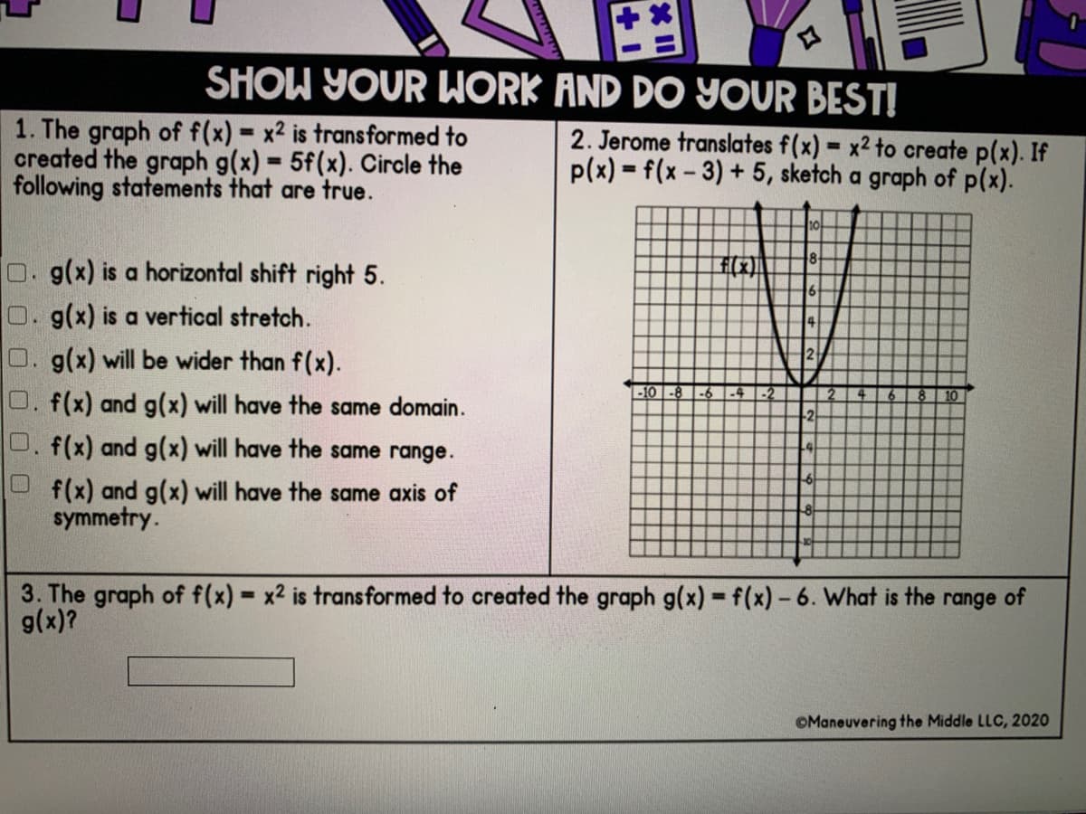 SHOW YOUR WORK AND DO YOUR BEST!
1. The graph of f(x) x2 is trans formed to
created the graph g(x) 5f(x). Circle the
following statements that are true.
2. Jerome translates f(x) = x2 to create p(x). If
p(x) = f(x - 3) + 5, sketch a graph of p(x).
%3D
%3D
%3!
10
O. g(x) is a horizontal shift right 5.
O.g(x) is a vertical stretch.
O. g(x) will be wider than f(x).
2
-10 -8
O. f(x) and g(x) will have the same domain.
2
0. f(x) and g(x) will have the same range.
f(x) and g(x) will have the same axis of
symmetry.
3. The graph of f(x) x2 is transformed to created the graph g(x) -f(x)-6. What is the range of
g(x)?
%3D
OManeuvering the Middle LLC, 2020
