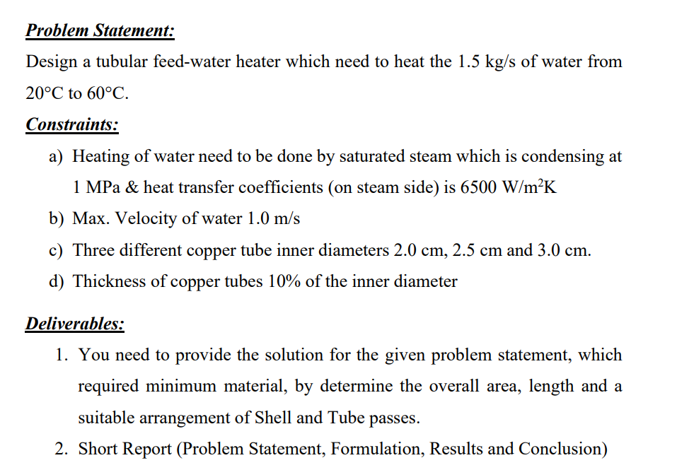 Problem Statement:
Design a tubular feed-water heater which need to heat the 1.5 kg/s of water from
20°C to 60°C.
Constraints:
a) Heating of water need to be done by saturated steam which is condensing at
1 MPa & heat transfer coefficients (on steam side) is 6500 W/m²K
b) Max. Velocity of water 1.0 m/s
c) Three different copper tube inner diameters 2.0 cm, 2.5 cm and 3.0 cm.
d) Thickness of copper tubes 10% of the inner diameter
Deliverables:
1. You need to provide the solution for the given problem statement, which
required minimum material, by determine the overall area, length and a
suitable arrangement of Shell and Tube passes.
2. Short Report (Problem Statement, Formulation, Results and Conclusion)
