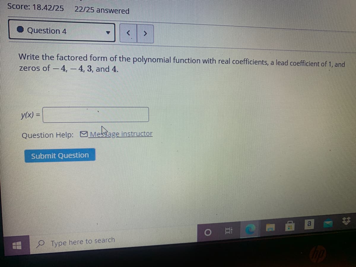 Score: 18.42/25
22/25 answered
Question 4
Write the factored form of the polynomial function with real coefficients, a lead coefficient of 1, and
zeros of - 4, – 4, 3, and 4.
y(x) =
Question Help:
Meksage instructor
Submit Question
a
Type here to search
近
