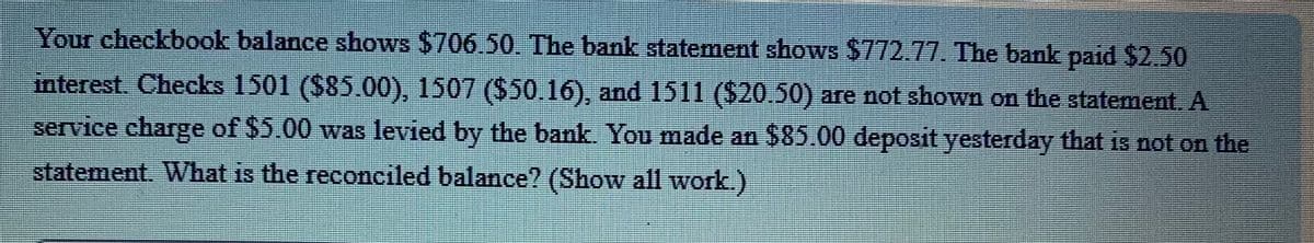 Your checkbook balance shows $706.50. The bank statement shows $772.77. The bank paid $2.50
interest. Checks 1501 ($85.00), 1507 ($50.16), and 1511 ($20.50) are not shown on the statement. A
service charge of $5.00 was levied by the bank. You made an $85.00 deposit yesterday that is not on the
statement. What is the reconciled balance? (Show all work.)