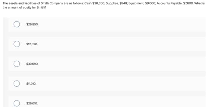 The assets and liabilities of Smith Company are as follows: Cash $28,650; Supplies, $840; Equipment, $9,000; Accounts Payable, $7,800. What is
the amount of equity for Smith?
$29.850.
$12,690.
$30,690.
$11,010.
$29,010.
