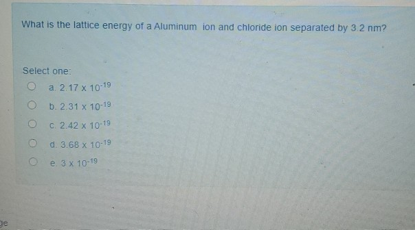 What is the lattice energy of a Aluminum ion and chloride ion separated by 3.2 nm?
Select one:
a. 2.17 x 10 19
b. 2.31 x 10-19
C. 2.42 x 10 19
d. 3.68 x 10-19
e. 3 x 10-19
