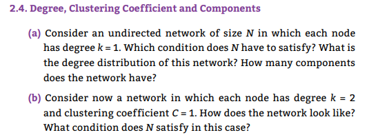 2.4. Degree, Clustering Coefficient and Components
(a) Consider an undirected network of size N in which each node
has degree k = 1. Which condition does N have to satisfy? What is
the degree distribution of this network? How many components
does the network have?
(b) Consider now a network in which each node has degree k = 2
and clustering coefficient C = 1. How does the network look like?
What condition does N satisfy in this case?
