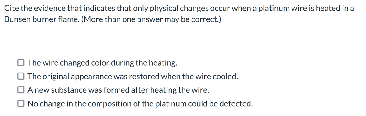 Cite the evidence that indicates that only physical changes occur when a platinum wire is heated in a
Bunsen burner flame. (More than one answer may be correct.)
O The wire changed color during the heating.
O The original appearance was restored when the wire cooled.
O A new substance was formed after heating the wire.
O No change in the composition of the platinum could be detected.

