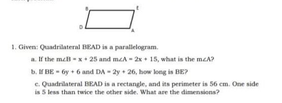 1. Given: Quadrilateral BEAD is a parallelogram.
a. If the mzB-x+ 25 and mzA 2x + 15, what is the mzA?
b. If BE 6y + 6 and DA 2y+ 26, how long is BE?
c. Quadrilateral BEAD is a rectangle, and its perimeter is 56 cm. One side
is 5 less than twice the other side. What are the dimensions?
