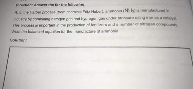 Direction: Answer the for the following:
A. In the Harber process (from chemical Fritz Haber), ammonia (NH3) is manufactured in
industry by combining nitrogen gas and hydrogen gas under pressure using iron as a catalyst.
This process is important in the production of fertilizers and a number of nitrogen compounds.
Write the balanced equation for the manufacture of ammonia.
Solution:
