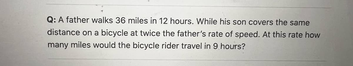 Q: A father walks 36 miles in 12 hours. While his son covers the same
distance on a bicycle at twice the father's rate of speed. At this rate how
many miles would the bicycle rider travel in 9 hours?