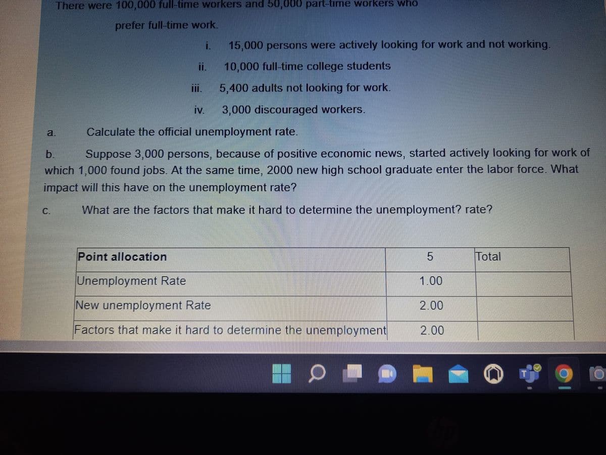 There were 100,000 full-time workers and 50,000 part-time workers who
prefer full-time work.
15,000 persons were actively looking for work and not working.
10,000 full-time college students
5,400 adults not looking for work.
iv
3,000 discouraged workers.
a.
Calculate the official unemployment rate.
Suppose 3,000 persons, because of positive economic news, started actively looking for work of
which 1,000 found jobs. At the same time, 2000 new high school graduate enter the labor force. What
b.
impact will this have on the unemployment rate?
C.
What are the factors that make it hard to determine the unemployment? rate?
Point allocation
Total
Unemployment Rate
1.00
New unemployment Rate
2.00
Factors that make it hard to determine the unemployment
2.00
