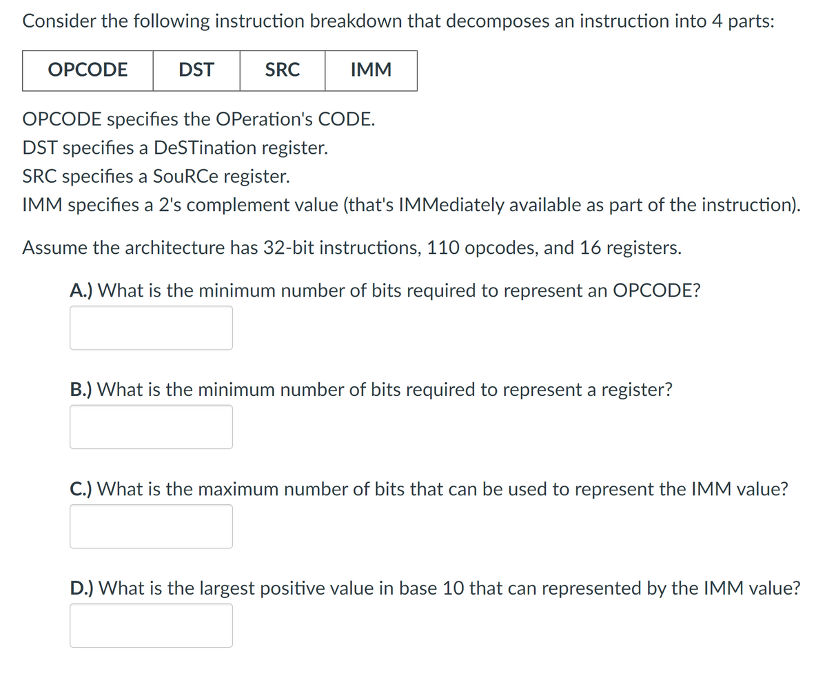 Consider the following instruction breakdown that decomposes an instruction into 4 parts:
OPCODE
DST
SRC
IMM
OPCODE specifies the Operation's CODE.
DST specifies a DeSTination register.
SRC specifies a SouRCe register.
IMM specifies a 2's complement value (that's IMMediately available as part of the instruction).
Assume the architecture has 32-bit instructions, 110 opcodes, and 16 registers.
A.) What is the minimum number of bits required to represent an OPCODE?
B.) What is the minimum number of bits required to represent a register?
C.) What is the maximum number of bits that can be used to represent the IMM value?
D.) What is the largest positive value in base 10 that can represented by the IMM value?