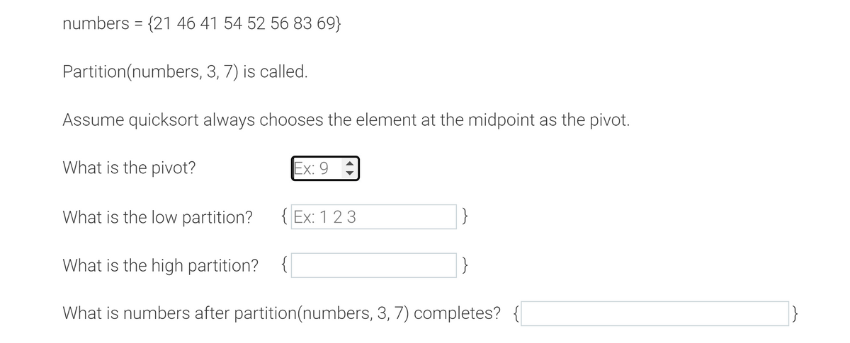 numbers = {21 46 41 54 52 56 83 69}
Partition (numbers, 3, 7) is called.
Assume quicksort always chooses the element at the midpoint as the pivot.
What is the pivot?
What is the low partition?
Ex: 9
{Ex: 1 2 3
What is the high partition? {
What is numbers after partition (numbers, 3, 7) completes? {
