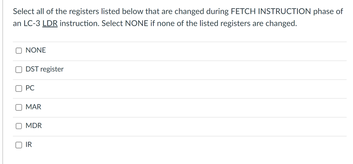 Select all of the registers listed below that are changed during FETCH INSTRUCTION phase of
an LC-3 LDR instruction. Select NONE if none of the listed registers are changed.
NONE
DST register
PC
MAR
MDR
IR