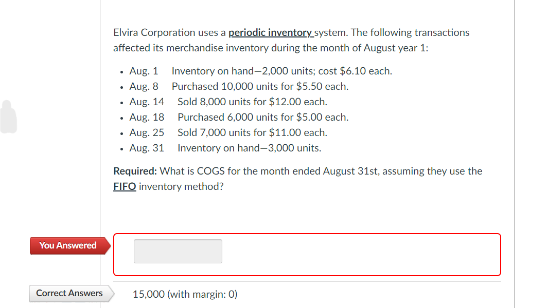 You Answered
Correct Answers
Elvira Corporation uses a periodic inventory_system. The following transactions
affected its merchandise inventory during the month of August year 1:
• Aug. 1
Aug. 8
Aug. 14
Aug. 18
Aug. 25
Aug. 31
Inventory on hand-2,000 units; cost $6.10 each.
Purchased 10,000 units for $5.50 each.
Sold 8,000 units for $12.00 each.
Purchased 6,000 units for $5.00 each.
Sold 7,000 units for $11.00 each.
Inventory on hand-3,000 units.
Required: What is COGS for the month ended August 31st, assuming they use the
FIFO inventory method?
15,000 (with margin: 0)