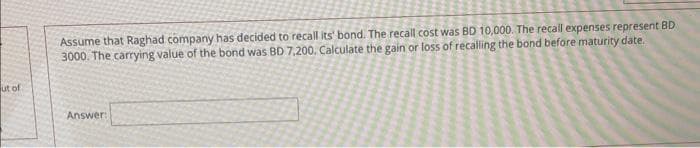 ut of
Assume that Raghad company has decided to recall its' bond. The recall cost was BD 10,000. The recall expenses represent BD
3000. The carrying value of the bond was BD 7,200. Calculate the gain or loss of recalling the bond before maturity date.
Answer: