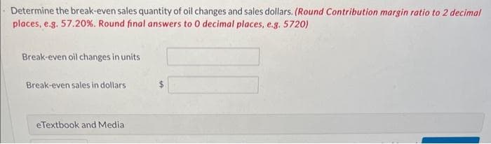 Determine the break-even sales quantity of oil changes and sales dollars. (Round Contribution margin ratio to 2 decimal
places, e.g. 57.20%. Round final answers to 0 decimal places, e.g. 5720)
Break-even oil changes in units
Break-even sales in dollars
eTextbook and Media