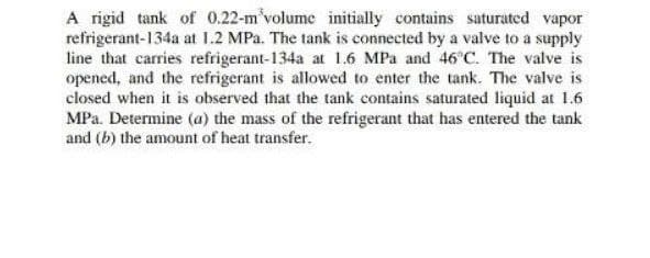 A rigid tank of 0.22-m'volume initially contains saturated vapor
refrigerant-134a at 1.2 MPa. The tank is connected by a valve to a supply
line that carries refrigerant-134a at 1.6 MPa and 46 C. The valve is
opened, and the refrigerant is allowed to enter the tank. The valve is
closed when it is observed that the tank contains saturated liquid at 1.6
MPa. Determine (a) the mass of the refrigerant that has entered the tank
and (b) the amount of heat transfer.
