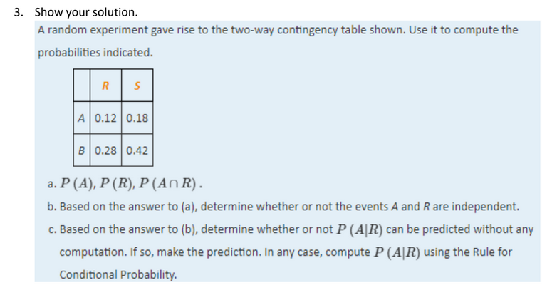 3. Show your solution.
A random experiment gave rise to the two-way contingency table shown. Use it to compute the
probabilities indicated.
R
A 0.12 0.18
B 0.28 0.42
a. P (A), P (R), P (An R).
b. Based on the answer to (a), determine whether or not the events A and R are independent.
c. Based on the answer to (b), determine whether or not P (A|R) can be predicted without any
computation. If so, make the prediction. In any case, compute P (A|R) using the Rule for
Conditional Probability.
