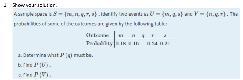 1. Show your solution.
A sample space is S = {m,n, q, r, s} . Identify two events as U = {m, q, s} and V = {n, q, r} . The
probabilities of some of the outcomes are given by the following table:
Outcome
n qr
Probablity 0.18 0.16
m
0.24 0.21
a. Determine what P (q) must be.
b. Find P (U).
c. Find P (V).
